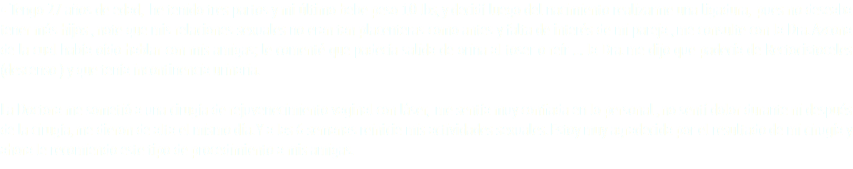 • Tengo 27 años de edad, he tenido tres partos y mi último bebe peso 10 lbs, y decidí luego del nacimiento realizarme una ligadura, pues no deseaba tener más hijos , note que mis relaciones sexuales no eran tan placenteras como antes y falta de interés de mi pareja , me consulte con la Dra. Azcona de la cual había oído hablar con mis amigas; le comenté que padecía salida de orina al toser o reír … la Dra. me dijo que padecía de Rectocistoceles (descenso ) y que tenía incontinencia urinaria. La Doctora me sometió a una cirugía de rejuvenecimiento vaginal con láser, me sentía muy confiada en lo personal , no sentí dolor durante ni después de la cirugía, me dieron de alta el mismo día. Y a las 6 semanas reinicie mis actividades sexuales. Estoy muy agradecida por el resultado de mi cirugía y ahora le recomiendo este tipo de procedimiento a mis amigas.