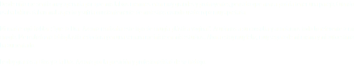 Desde niña me sentía muy apenada por que mis labios menores eran muy grandes y protruyentes, pensaba que nunca podría tener una pareja. Cuando usaba bikinis daban mal aspecto y sufría constantemente de molestias cuando usaba ropa muy apretada. Mi madre oyó hablar : "que la Dra. Azcona realizaba este tipo de cirugía plástica vaginal". Acudimos a su consulta y acordamos todo lo referente a mi cirugía. Me realizó una labioplastía reductora y en una semana me inicie en mis estudios . Ahora estoy muy feliz, muy segura de mi misma y mi autoestima ha aumentado. Le doy gracias a Dios y a la Dra. Azcona por la presición y profesionalidad de su trabajo.