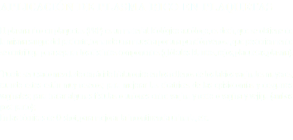 APLICACIÓN DE PLASMA RICO EN PLAQUETAS El plasma rico en plaquetas (PRP) es un material biológico autólogo, es decir, que se obtiene de la misma sangre del paciente, tomando una muestra por una punción venosa, que posteriormente se centrifuga para separar los distintos componentes (glóbulos blancos, rojos, plaquetas, plasma). “Puede ser usado mezclado con ácido hialuronico en los rellenos de los labios vaginales mayores, cuando estos están muy resecos; para mejorar las cicatrices de las episiotomías y desgarros vaginales; para tratar algunas fístulas o uniones entre vagina y recto o vagina y vejiga (ambas post parto); En las técnicas de O-shot, para mejorar la incontinencia urinaria, etc. 